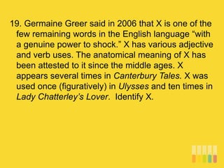 19. Germaine Greer said in 2006 that X is one of the
few remaining words in the English language “with
a genuine power to shock.” X has various adjective
and verb uses. The anatomical meaning of X has
been attested to it since the middle ages. X
appears several times in Canterbury Tales. X was
used once (figuratively) in Ulysses and ten times in
Lady Chatterley’s Lover. Identify X.
 