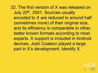 22. The first version of X was released on
July 20th, 2001. Sources usually
encoded to X are reduced to around half
(sometimes more) of their original size,
and its efficiency is comparable to other,
better known formats according to most
experts. X support is included in Android
devices. Josh Coalson played a large
part in X’s development. Identify X.
 