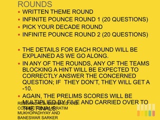 ROUNDS
RESEARCHED, DESIGNED AND
CONDUCTED BY APRATIM
MUKHOPADHYAY AND
BANESWAR SARKER
 WRITTEN THEME ROUND
 INFINITE POUNCE ROUND 1 (20 QUESTIONS)
 PICK YOUR DECADE ROUND
 INFINITE POUNCE ROUND 2 (20 QUESTIONS)
 THE DETAILS FOR EACH ROUND WILL BE
EXPLAINED AS WE GO ALONG.
 IN ANY OF THE ROUNDS, ANY OF THE TEAMS
BLOCKING A HINT WILL BE EXPECTED TO
CORRECTLY ANSWER THE CONCERNED
QUESTION; IF THEY DON’T, THEY WILL GET A
-10.
 AGAIN, THE PRELIMS SCORES WILL BE
MULTIPLIED BY FIVE AND CARRIED OVER TO
THE FINALS.
 