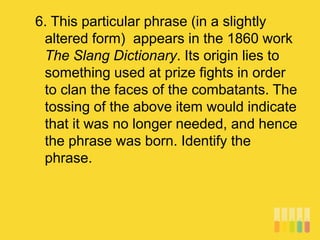 6. This particular phrase (in a slightly
altered form) appears in the 1860 work
The Slang Dictionary. Its origin lies to
something used at prize fights in order
to clan the faces of the combatants. The
tossing of the above item would indicate
that it was no longer needed, and hence
the phrase was born. Identify the
phrase.
 