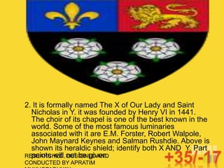 RESEARCHED, DESIGNED AND
CONDUCTED BY APRATIM
2. It is formally named The X of Our Lady and Saint
Nicholas in Y. it was founded by Henry VI in 1441.
The choir of its chapel is one of the best known in the
world. Some of the most famous luminaries
associated with it are E.M. Forster, Robert Walpole,
John Maynard Keynes and Salman Rushdie. Above is
shown its heraldic shield; identify both X AND Y. Part
points will not be given.
 