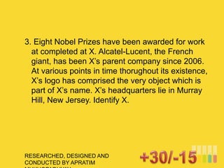 RESEARCHED, DESIGNED AND
CONDUCTED BY APRATIM
3. Eight Nobel Prizes have been awarded for work
at completed at X. Alcatel-Lucent, the French
giant, has been X’s parent company since 2006.
At various points in time thorughout its existence,
X’s logo has comprised the very object which is
part of X’s name. X’s headquarters lie in Murray
Hill, New Jersey. Identify X.
 