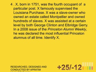 RESEARCHED, DESIGNED AND
CONDUCTED BY APRATIM
4 . X, born in 1751, was the fourth occupant of a
particular post. X famously supervised the
Louisiana Purchase. X was a slave-owner who
owned an estate called Montpellier and owned
hundreds of slaves. X was assisted at a certain
level by both George Clinton and Elbridge Gerry.
In a 2008 issue of the Princeton Alumni Weekly,
he was declared the most influential Princeton
alumnus of all time. Identify X.
 