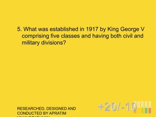 RESEARCHED, DESIGNED AND
CONDUCTED BY APRATIM
5. What was established in 1917 by King George V
comprising five classes and having both civil and
military divisions?
 