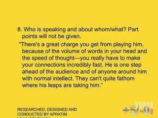 RESEARCHED, DESIGNED AND
CONDUCTED BY APRATIM
8. Who is speaking and about whom/what? Part
points will not be given.
"There's a great charge you get from playing him,
because of the volume of words in your head and
the speed of thought—you really have to make
your connections incredibly fast. He is one step
ahead of the audience and of anyone around him
with normal intellect. They can't quite fathom
where his leaps are taking him.”
 