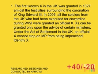 RESEARCHED, DESIGNED AND
CONDUCTED BY APRATIM
1. The first known X in the UK was granted in 1327
amidst the festivities surrounding the coronation
of King Edward III. In 2006, all the soldiers from
the UK who had been executed for cowardice
during WWI were granted an official X. Xs can be
granted only upon the advice of certain ministers.
Under the Act of Settlement in the UK, an official
X cannot stop an MP from being impeached.
Identify X.
 