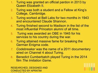 RESEARCHED, DESIGNED AND
CONDUCTED BY APRATIM
1. Turing was granted an official pardon in 2013 by
Queen Elizabeth II.
2. Turing was both a student and a Fellow at King’s
College, Cambridge.
3. Turing worked at Bell Labs for two months in 1943
and encountered Claude Shannon.
4. Turing finished second to Madison in the list of the
most influential Princeton alumni of all time.
5. Turing was awarded an OBE in 1945 for his
services to his country during the war.
6. Turing attained massive fame for breaking the
German Enigma code.
7. Codebreaker was the name of a 2011 documentary
aired on Channel 4 about Turing.
8. Benedict Cumberbatch played Turing in the 2014
film The Imitation Game.
 