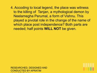RESEARCHED, DESIGNED AND
CONDUCTED BY APRATIM
4. Accoding to local legend, the place was witness
to the killing of Tanjan, a mythological demon by
Neelamegha Perumal, a form of Vishnu. This
played a pivotal role in the change of the name of
which place post independence? Both parts are
needed; half points WILL NOT be given.
 