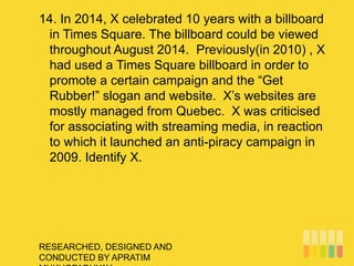 RESEARCHED, DESIGNED AND
CONDUCTED BY APRATIM
14. In 2014, X celebrated 10 years with a billboard
in Times Square. The billboard could be viewed
throughout August 2014. Previously(in 2010) , X
had used a Times Square billboard in order to
promote a certain campaign and the “Get
Rubber!” slogan and website. X’s websites are
mostly managed from Quebec. X was criticised
for associating with streaming media, in reaction
to which it launched an anti-piracy campaign in
2009. Identify X.
 
