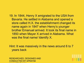 RESEARCHED, DESIGNED AND
CONDUCTED BY APRATIM
19. In 1844, Henry X emigrated to the USA from
Bavaria. He settled in Alabama and opened a
store called H.X. the establishment changed its
name again in 1847 when Henry’s younger
brother Emanuel arrived. It took its final name in
1850 when Mayer X arrived in Alabama. What
was the final name/ Identify X.
Hint: It was massively in the news around 6 to 7
years back
 