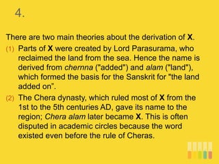 4.
There are two main theories about the derivation of X.
(1) Parts of X were created by Lord Parasurama, who
reclaimed the land from the sea. Hence the name is
derived from chernna ("added") and alam ("land"),
which formed the basis for the Sanskrit for "the land
added on”.
(2) The Chera dynasty, which ruled most of X from the
1st to the 5th centuries AD, gave its name to the
region; Chera alam later became X. This is often
disputed in academic circles because the word
existed even before the rule of Cheras.
 