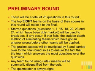 PRELIMINARY ROUND
 There will be a total of 25 questions in this round.
 The top EIGHT teams on the basis of their scores in
this round will make it to the final.
 Starred questions (questions 1, 7, 15, 18, 20, 23 and
24, which have been duly marked) will be used to
break ties, if any occur. If that fails, the sudden death
method of eliminating teams which have got an
answer wrong before other teams will be applied.
 The prelims scores will be multiplied by 5 and carried
over to the final round so as to ensure the fact that
the team which answers the most questions over the
quiz wins.
 Any team found using unfair means will be
summarily disqualified from the quiz.
 The quizmaster is always right.
 