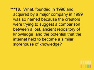 ***18. What, founded in 1996 and
acquired by a major company in 1999
was so named because the creators
were trying to suggest a comparison
between a lost, ancient repository of
knowledge and the potential that the
internet held to become a similar
storehouse of knowledge?
 