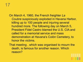 17
On March 4, 1960, the French freighter La
Coubre suspiciously exploded in Havana Harbor,
killing up to 100 people and injuring several
hundred more. The following day on March 5,
President Fidel Castro blamed the U.S. CIA and
called for a memorial service and mass
demonstration at Havana's Colón Cemetery, to
honor the victims.
That meeting , which was organised to mourn the
death, is famous for another reason. Which
reason?
 
