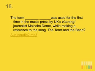 18.
The term _______ ______was used for the first
time in the music press by UK's Kerrang!
journalist Malcolm Dome, while making a
reference to the song. The Term and the Band?
Audioaudio2.mp3
 