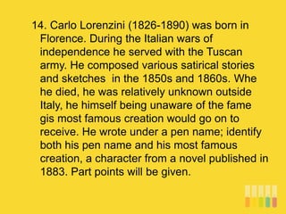 14. Carlo Lorenzini (1826-1890) was born in
Florence. During the Italian wars of
independence he served with the Tuscan
army. He composed various satirical stories
and sketches in the 1850s and 1860s. Whe
he died, he was relatively unknown outside
Italy, he himself being unaware of the fame
gis most famous creation would go on to
receive. He wrote under a pen name; identify
both his pen name and his most famous
creation, a character from a novel published in
1883. Part points will be given.
 