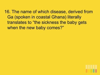 16. The name of which disease, derived from
Ga (spoken in coastal Ghana) literally
translates to “the sickness the baby gets
when the new baby comes?”
 