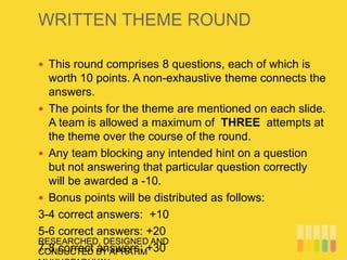 WRITTEN THEME ROUND
RESEARCHED, DESIGNED AND
CONDUCTED BY APRATIM
 This round comprises 8 questions, each of which is
worth 10 points. A non-exhaustive theme connects the
answers.
 The points for the theme are mentioned on each slide.
A team is allowed a maximum of THREE attempts at
the theme over the course of the round.
 Any team blocking any intended hint on a question
but not answering that particular question correctly
will be awarded a -10.
 Bonus points will be distributed as follows:
3-4 correct answers: +10
5-6 correct answers: +20
7-8 correct answers: +30
 