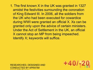 RESEARCHED, DESIGNED AND
CONDUCTED BY APRATIM
1. The first known X in the UK was granted in 1327
amidst the festivities surrounding the coronation
of King Edward III. In 2006, all the soldiers from
the UK who had been executed for cowardice
during WWI were granted an official X. Xs can be
granted only upon the advice of certain ministers.
Under the Act of Settlement in the UK, an official
X cannot stop an MP from being impeached.
Identify X; keywords will suffice.
 