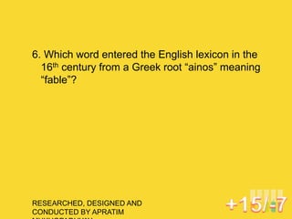 RESEARCHED, DESIGNED AND
CONDUCTED BY APRATIM
6. Which word entered the English lexicon in the
16th century from a Greek root “ainos” meaning
“fable”?
 
