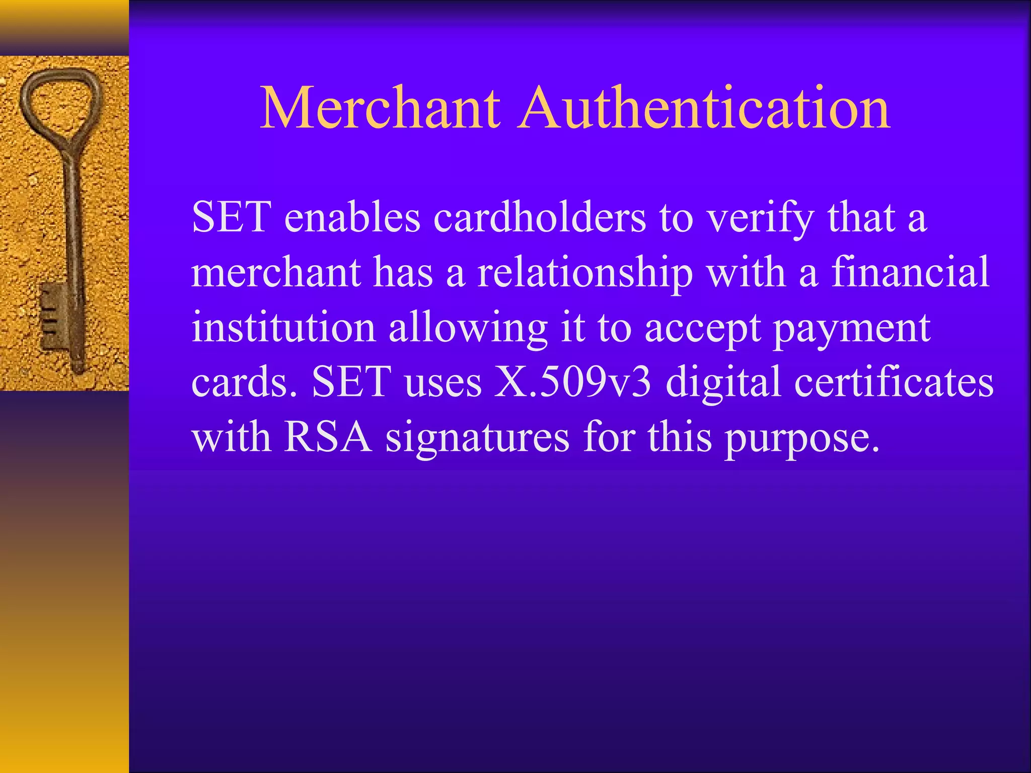 Merchant Authentication
SET enables cardholders to verify that a
merchant has a relationship with a financial
institution allowing it to accept payment
cards. SET uses X.509v3 digital certificates
with RSA signatures for this purpose.
 