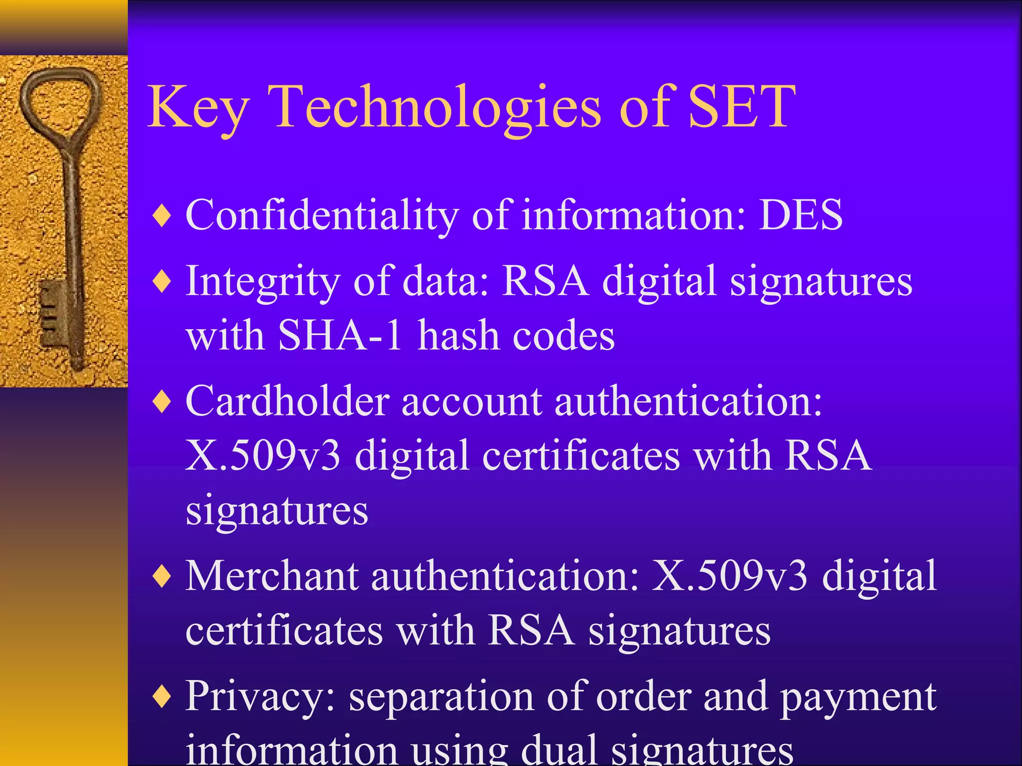 Key Technologies of SET
♦ Confidentiality of information: DES
♦ Integrity of data: RSA digital signatures
with SHA-1 hash codes
♦ Cardholder account authentication:
X.509v3 digital certificates with RSA
signatures
♦ Merchant authentication: X.509v3 digital
certificates with RSA signatures
♦ Privacy: separation of order and payment
information using dual signatures
 