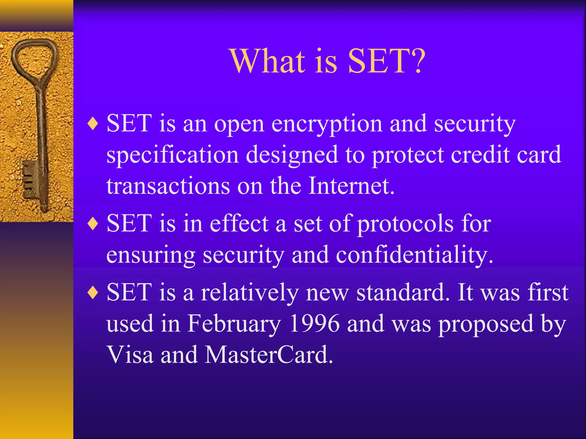 What is SET?
♦ SET is an open encryption and security
specification designed to protect credit card
transactions on the Internet.
♦ SET is in effect a set of protocols for
ensuring security and confidentiality.
♦ SET is a relatively new standard. It was first
used in February 1996 and was proposed by
Visa and MasterCard.
 