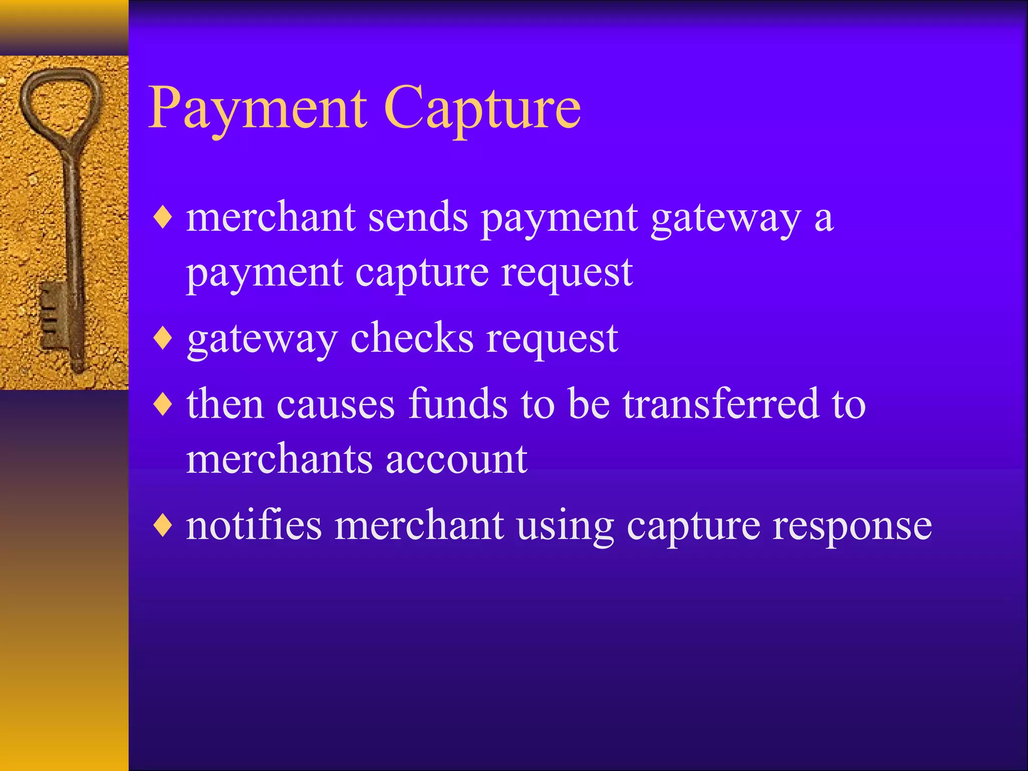 Payment Capture
♦ merchant sends payment gateway a
payment capture request
♦ gateway checks request
♦ then causes funds to be transferred to
merchants account
♦ notifies merchant using capture response
 
