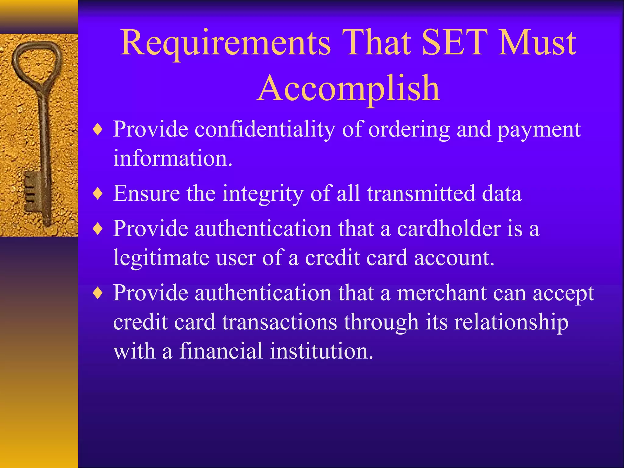 Requirements That SET Must
Accomplish
♦ Provide confidentiality of ordering and payment
information.
♦ Ensure the integrity of all transmitted data
♦ Provide authentication that a cardholder is a
legitimate user of a credit card account.
♦ Provide authentication that a merchant can accept
credit card transactions through its relationship
with a financial institution.
 