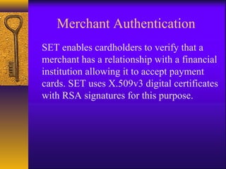 Merchant Authentication
SET enables cardholders to verify that a
merchant has a relationship with a financial
institution allowing it to accept payment
cards. SET uses X.509v3 digital certificates
with RSA signatures for this purpose.
 