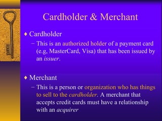 Cardholder & Merchant
♦ Cardholder
– This is an authorized holder of a payment card
(e.g, MasterCard, Visa) that has been issued by
an issuer.
♦ Merchant
– This is a person or organization who has things
to sell to the cardholder. A merchant that
accepts credit cards must have a relationship
with an acquirer
 