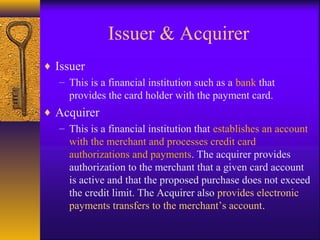 Issuer & Acquirer
♦ Issuer
– This is a financial institution such as a bank that
provides the card holder with the payment card.
♦ Acquirer
– This is a financial institution that establishes an account
with the merchant and processes credit card
authorizations and payments. The acquirer provides
authorization to the merchant that a given card account
is active and that the proposed purchase does not exceed
the credit limit. The Acquirer also provides electronic
payments transfers to the merchant’s account.
 