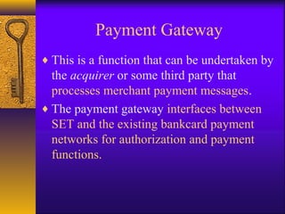 Payment Gateway
♦ This is a function that can be undertaken by
the acquirer or some third party that
processes merchant payment messages.
♦ The payment gateway interfaces between
SET and the existing bankcard payment
networks for authorization and payment
functions.
 