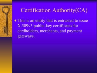 Certification Authority(CA)
♦ This is an entity that is entrusted to issue
X.509v3 public-key certificates for
cardholders, merchants, and payment
gateways.
 