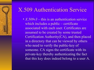 X.509 Authentication Service
• X.509v3 – this is an authentication service
which includes a public – certificate
associated with each user. Certificates are
assumed to be created by some trusted
Certification Authority(CA), and then placed
in a directory that can be viewed by others
who need to verify the public-key of
someone. CA signs the certificate with its
private-key thereby authenticating the fact
that this key does indeed belong to a user A.
 