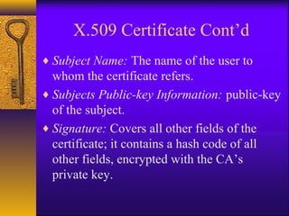 X.509 Certificate Cont’d
♦ Subject Name: The name of the user to
whom the certificate refers.
♦ Subjects Public-key Information: public-key
of the subject.
♦ Signature: Covers all other fields of the
certificate; it contains a hash code of all
other fields, encrypted with the CA’s
private key.
 
