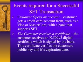 Events required for a Successful
SET Transaction
1. Customer Opens an account – customer
gets a credit card account from, such as a
Visa or MasterCard, with a bank that
supports SET.
2. The Customer receives a certificate – the
customer receives an X.509v3 digital
certificate which is signed by the bank.
This certificate verifies the customers
public key and it’s expiration date.
 