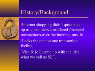 History/Background:
-Internet shopping didn’t quite pick
up as consumers considered financial
transactions over the internet, unsafe
-Lacks the one on one transaction
feeling.
-Visa & MC came up with the idea
what we call as SET.
 