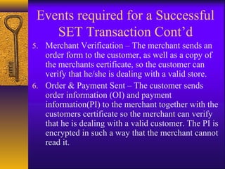 Events required for a Successful
SET Transaction Cont’d
5. Merchant Verification – The merchant sends an
order form to the customer, as well as a copy of
the merchants certificate, so the customer can
verify that he/she is dealing with a valid store.
6. Order & Payment Sent – The customer sends
order information (OI) and payment
information(PI) to the merchant together with the
customers certificate so the merchant can verify
that he is dealing with a valid customer. The PI is
encrypted in such a way that the merchant cannot
read it.
 