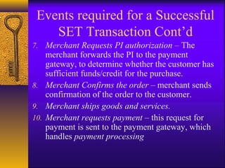 Events required for a Successful
SET Transaction Cont’d
7. Merchant Requests PI authorization – The
merchant forwards the PI to the payment
gateway, to determine whether the customer has
sufficient funds/credit for the purchase.
8. Merchant Confirms the order – merchant sends
confirmation of the order to the customer.
9. Merchant ships goods and services.
10. Merchant requests payment – this request for
payment is sent to the payment gateway, which
handles payment processing
 