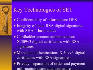 Key Technologies of SET
♦ Confidentiality of information: DES
♦ Integrity of data: RSA digital signatures
with SHA-1 hash codes
♦ Cardholder account authentication:
X.509v3 digital certificates with RSA
signatures
♦ Merchant authentication: X.509v3 digital
certificates with RSA signatures
♦ Privacy: separation of order and payment
information using dual signatures
 