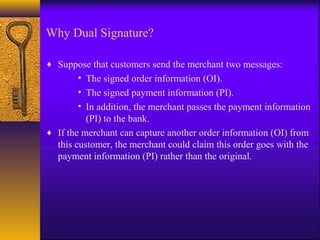 Why Dual Signature?
♦ Suppose that customers send the merchant two messages:
• The signed order information (OI).
• The signed payment information (PI).
• In addition, the merchant passes the payment information
(PI) to the bank.
♦ If the merchant can capture another order information (OI) from
this customer, the merchant could claim this order goes with the
payment information (PI) rather than the original.
 