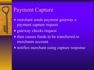 Payment Capture
♦ merchant sends payment gateway a
payment capture request
♦ gateway checks request
♦ then causes funds to be transferred to
merchants account
♦ notifies merchant using capture response
 