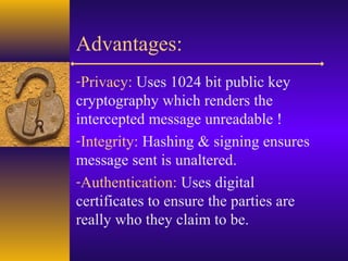 Advantages:
-Privacy: Uses 1024 bit public key
cryptography which renders the
intercepted message unreadable !
-Integrity: Hashing & signing ensures
message sent is unaltered.
-Authentication: Uses digital
certificates to ensure the parties are
really who they claim to be.
 