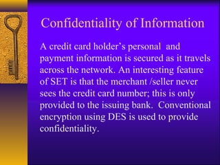 Confidentiality of Information
A credit card holder’s personal and
payment information is secured as it travels
across the network. An interesting feature
of SET is that the merchant /seller never
sees the credit card number; this is only
provided to the issuing bank. Conventional
encryption using DES is used to provide
confidentiality.
 