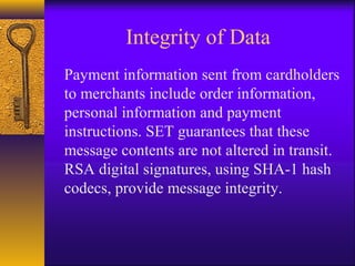 Integrity of Data
Payment information sent from cardholders
to merchants include order information,
personal information and payment
instructions. SET guarantees that these
message contents are not altered in transit.
RSA digital signatures, using SHA-1 hash
codecs, provide message integrity.
 