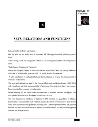 MATHEMATICS 1
Notes
MODULE - IV
Functions
Sets, Relations and Functions
15
SETS, RELATIONS AND FUNCTIONS
Let us consider the following situation :
One day Mrs. and Mr. Mehta went to the market. Mr. Mehta purchased the following objects/
items.
"a toy, one kg sweets and a magazine". Where as Mrs. Mehta purchased the following objects/
items.
"Lady fingers, Potatoes and Tomatoes".
In both the examples, objects in each collection are well defined. What can you say about the
collection of students who speak the truth ? Is it well defined? Perhaps not.
A set is a collection of well defined objects. For a collection to be a set it is necessary that it
should be well defined.
The word well defined was used by the German Mathematician George Cantor (1845- 1918
A.D) to define a set. He is known as father of set theory. Now-a-days set theory has become
basic to most of the concepts in Mathematics.
In our everyday life we come across different types of relations between the objects. The
concept of relation has been developed in mathematical form.
The word function was introduced by Leibnitz in 1694. Function is a special type of relation.
Each function is a relation but each relation is not a function. In this lesson we shall discuss
some basic definitions and operations involving sets, Cartesian product of two sets, relation
between two sets, the conditions under when a relation becomes a function, different types of
function and their properties.
 