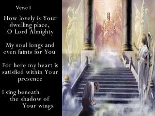 Verse 1

How lovely is Your
  dwelling place,
 O Lord Almighty
 My soul longs and
even faints for You
For here my heart is
satisfied within Your
       presence
I sing beneath
    the shadow of
         Your wings
 