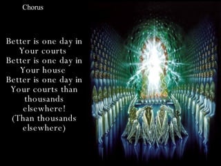 Chorus



Better is one day in
   Your courts
Better is one day in
   Your house
Better is one day in
 Your courts than
    thousands
    elsewhere!
 (Than thousands
    elsewhere)
 
