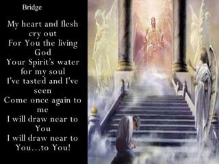 Bridge

 My heart and flesh
        cry out
 For You the living
         God
Your Spirit’s water
     for my soul
I’ve tasted and I’ve
         seen
Come once again to
          me
 I will draw near to
          You
 I will draw near to
   You…to You!
 